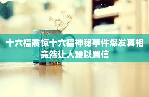 十六福震惊十六福神秘事件爆发真相竟然让人难以置信