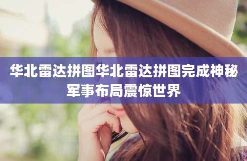 华北雷达拼图华北雷达拼图完成神秘军事布局震惊世界