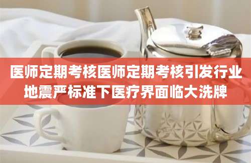 医师定期考核医师定期考核引发行业地震严标准下医疗界面临大洗牌