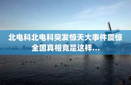 北电科北电科突发惊天大事件震惊全国真相竟是这样...