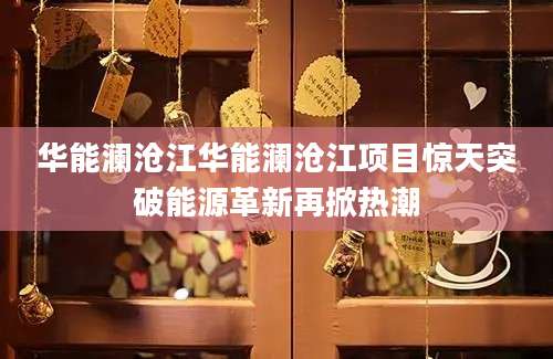 华能澜沧江华能澜沧江项目惊天突破能源革新再掀热潮