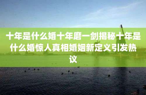十年是什么婚十年磨一剑揭秘十年是什么婚惊人真相婚姻新定义引发热议