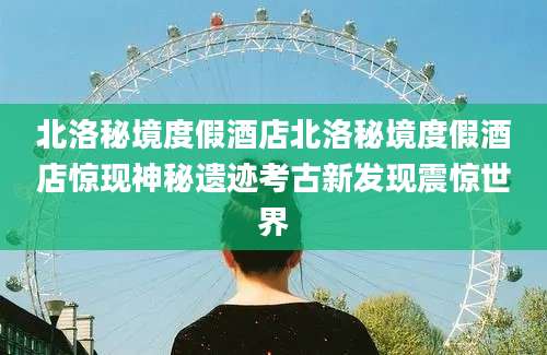 北洛秘境度假酒店北洛秘境度假酒店惊现神秘遗迹考古新发现震惊世界