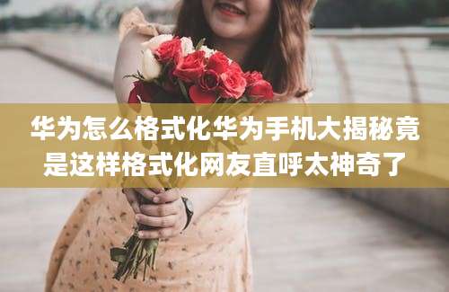 华为怎么格式化华为手机大揭秘竟是这样格式化网友直呼太神奇了