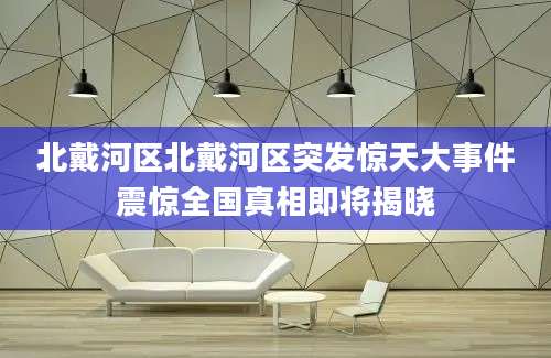 北戴河区北戴河区突发惊天大事件震惊全国真相即将揭晓