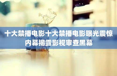 十大禁播电影十大禁播电影曝光震惊内幕揭露影视审查黑幕