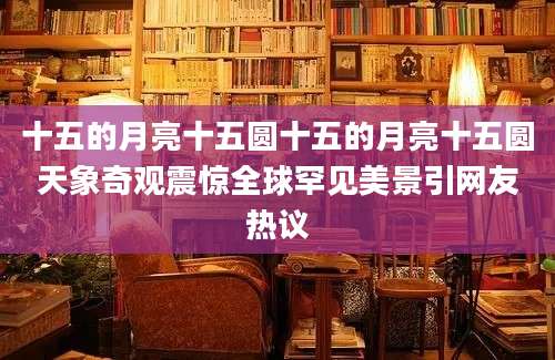 十五的月亮十五圆十五的月亮十五圆天象奇观震惊全球罕见美景引网友热议