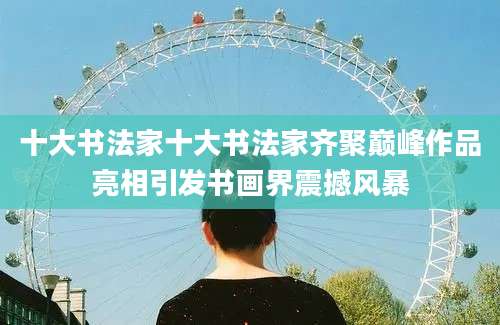 十大书法家十大书法家齐聚巅峰作品亮相引发书画界震撼风暴