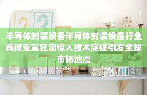 半导体封装设备半导体封装设备行业再掀变革狂潮惊人技术突破引发全球市场地震