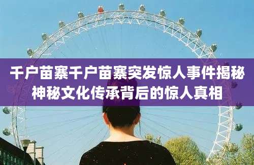 千户苗寨千户苗寨突发惊人事件揭秘神秘文化传承背后的惊人真相