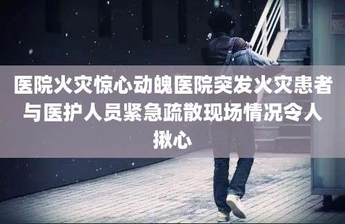 医院火灾惊心动魄医院突发火灾患者与医护人员紧急疏散现场情况令人揪心