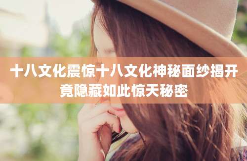 十八文化震惊十八文化神秘面纱揭开竟隐藏如此惊天秘密