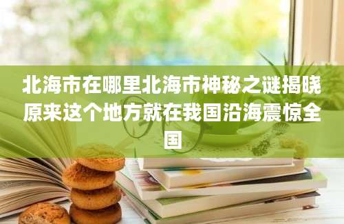 北海市在哪里北海市神秘之谜揭晓原来这个地方就在我国沿海震惊全国