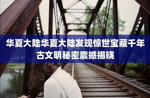 华夏大陆华夏大陆发现惊世宝藏千年古文明秘密震撼揭晓