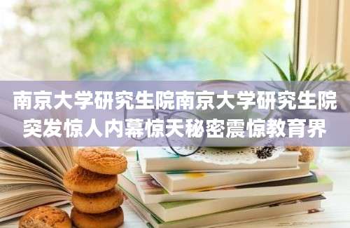 南京大学研究生院南京大学研究生院突发惊人内幕惊天秘密震惊教育界