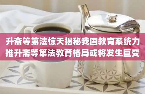 升斋等第法惊天揭秘我国教育系统力推升斋等第法教育格局或将发生巨变