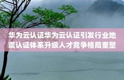 华为云认证华为云认证引发行业地震认证体系升级人才竞争格局重塑