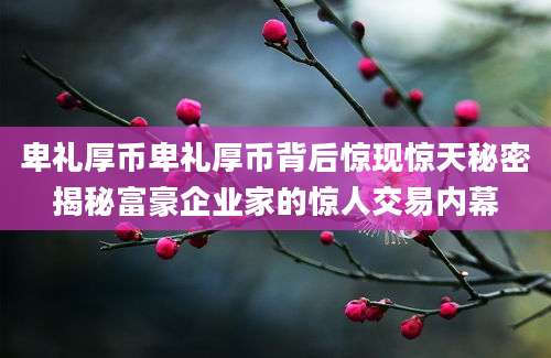 卑礼厚币卑礼厚币背后惊现惊天秘密揭秘富豪企业家的惊人交易内幕