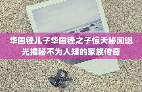 华国锋儿子华国锋之子惊天秘闻曝光揭秘不为人知的家族传奇