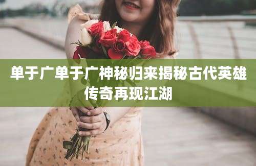 单于广单于广神秘归来揭秘古代英雄传奇再现江湖