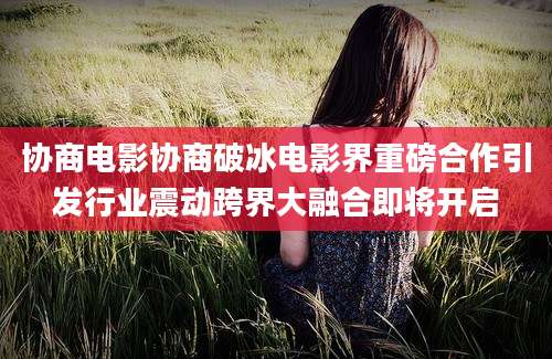 协商电影协商破冰电影界重磅合作引发行业震动跨界大融合即将开启