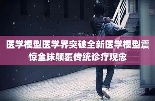 医学模型医学界突破全新医学模型震惊全球颠覆传统诊疗观念