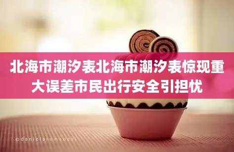 北海市潮汐表北海市潮汐表惊现重大误差市民出行安全引担忧