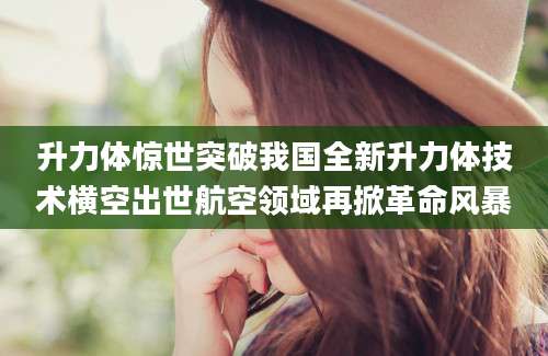 升力体惊世突破我国全新升力体技术横空出世航空领域再掀革命风暴