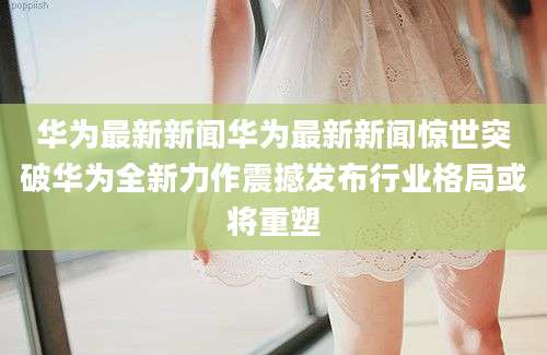华为最新新闻华为最新新闻惊世突破华为全新力作震撼发布行业格局或将重塑