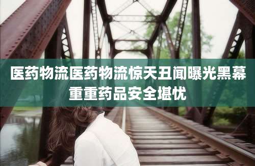 医药物流医药物流惊天丑闻曝光黑幕重重药品安全堪忧