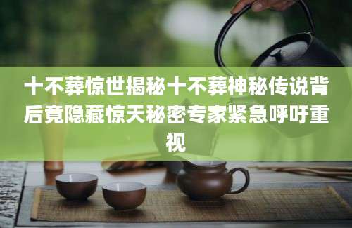 十不葬惊世揭秘十不葬神秘传说背后竟隐藏惊天秘密专家紧急呼吁重视