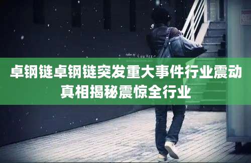 卓钢链卓钢链突发重大事件行业震动真相揭秘震惊全行业