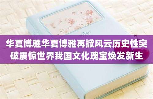 华夏博雅华夏博雅再掀风云历史性突破震惊世界我国文化瑰宝焕发新生