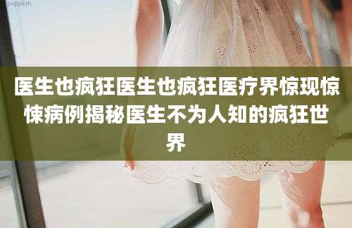 医生也疯狂医生也疯狂医疗界惊现惊悚病例揭秘医生不为人知的疯狂世界