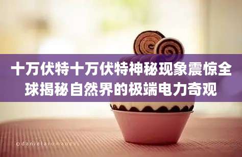 十万伏特十万伏特神秘现象震惊全球揭秘自然界的极端电力奇观