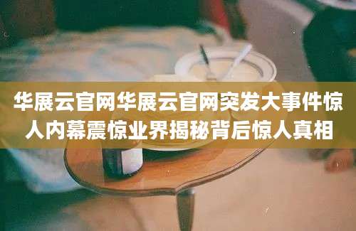 华展云官网华展云官网突发大事件惊人内幕震惊业界揭秘背后惊人真相