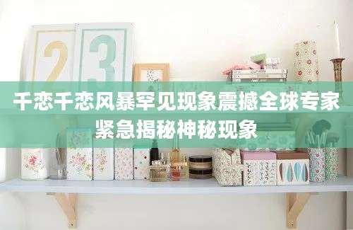 千恋千恋风暴罕见现象震撼全球专家紧急揭秘神秘现象