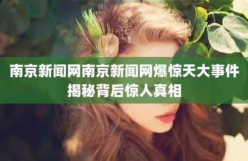 南京新闻网南京新闻网爆惊天大事件揭秘背后惊人真相