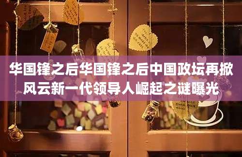 华国锋之后华国锋之后中国政坛再掀风云新一代领导人崛起之谜曝光