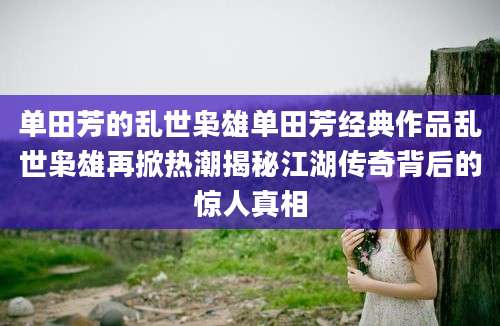 单田芳的乱世枭雄单田芳经典作品乱世枭雄再掀热潮揭秘江湖传奇背后的惊人真相