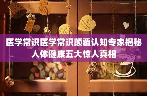 医学常识医学常识颠覆认知专家揭秘人体健康五大惊人真相