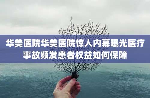 华美医院华美医院惊人内幕曝光医疗事故频发患者权益如何保障