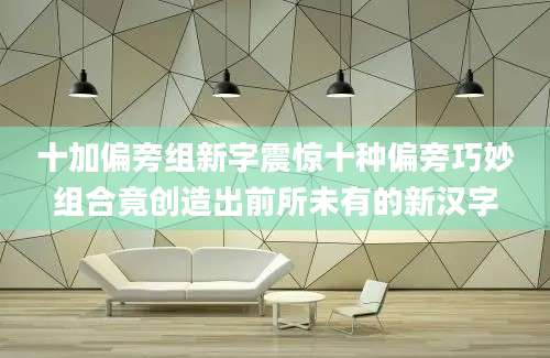 十加偏旁组新字震惊十种偏旁巧妙组合竟创造出前所未有的新汉字