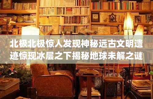 北极北极惊人发现神秘远古文明遗迹惊现冰层之下揭秘地球未解之谜