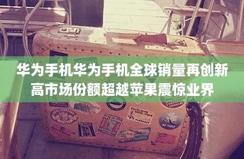 华为手机华为手机全球销量再创新高市场份额超越苹果震惊业界