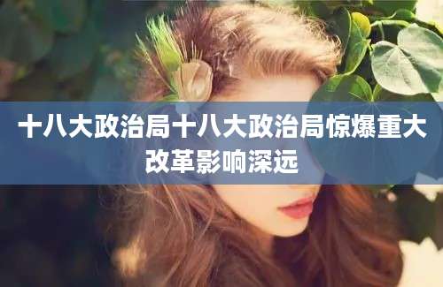 十八大政治局十八大政治局惊爆重大改革影响深远