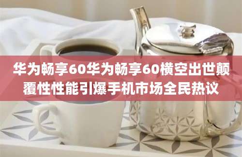 华为畅享60华为畅享60横空出世颠覆性性能引爆手机市场全民热议