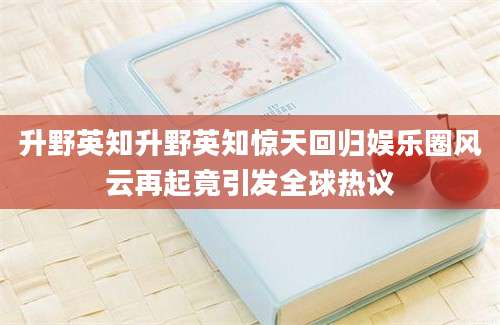 升野英知升野英知惊天回归娱乐圈风云再起竟引发全球热议