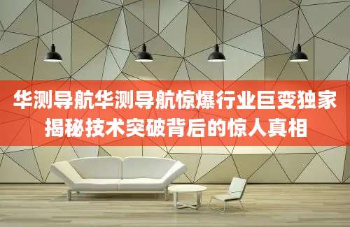 华测导航华测导航惊爆行业巨变独家揭秘技术突破背后的惊人真相