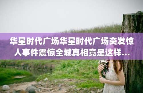 华星时代广场华星时代广场突发惊人事件震惊全城真相竟是这样...